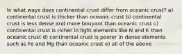 In what ways does continental crust differ from oceanic crust? a) continental crust is thicker than oceanic crust b) continental crust is less dense and more bouyant than oceanic crust c) continental crust is richer in light elements like N and K than oceanic crust d) continental crust is poorer in dense elements such as Fe and Mg than oceanic crust e) all of the above