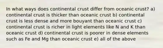 In what ways does continental crust differ from oceanic crust? a) continental crust is thicker than oceanic crust b) continental crust is less dense and more bouyant than oceanic crust c) continental crust is richer in light elements like N and K than oceanic crust d) continental crust is poorer in dense elements such as Fe and Mg than oceanic crust e) all of the above