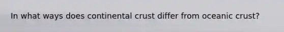 In what ways does continental crust differ from oceanic crust?