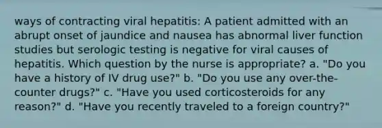 ways of contracting viral hepatitis: A patient admitted with an abrupt onset of jaundice and nausea has abnormal liver function studies but serologic testing is negative for viral causes of hepatitis. Which question by the nurse is appropriate? a. "Do you have a history of IV drug use?" b. "Do you use any over-the-counter drugs?" c. "Have you used corticosteroids for any reason?" d. "Have you recently traveled to a foreign country?"