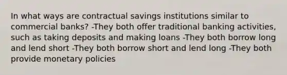 In what ways are contractual savings institutions similar to commercial​ banks? -They both offer traditional banking​ activities, such as taking deposits and making loans -They both borrow long and lend short -They both borrow short and lend long -They both provide monetary policies