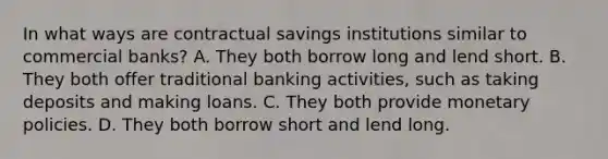 In what ways are contractual savings institutions similar to commercial​ banks? A. They both borrow long and lend short. B. They both offer traditional banking​ activities, such as taking deposits and making loans. C. They both provide monetary policies. D. They both borrow short and lend long.