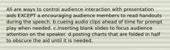 All are ways to control audience interaction with presentation aids EXCEPT a.encouraging audience members to read handouts during the speech. b.cueing audio clips ahead of time for prompt play when needed. c.inserting blank slides to focus audience attention on the speaker. d.posting charts that are folded in half to obscure the aid until it is needed.