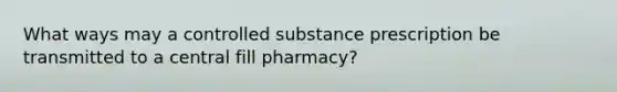 What ways may a controlled substance prescription be transmitted to a central fill pharmacy?