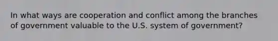 In what ways are cooperation and conflict among the branches of government valuable to the U.S. system of government?