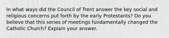 In what ways did the Council of Trent answer the key social and religious concerns put forth by the early Protestants? Do you believe that this series of meetings fundamentally changed the Catholic Church? Explain your answer.