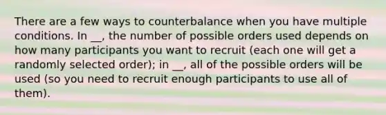 There are a few ways to counterbalance when you have multiple conditions. In __, the number of possible orders used depends on how many participants you want to recruit (each one will get a randomly selected order); in __, all of the possible orders will be used (so you need to recruit enough participants to use all of them).