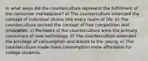 In what ways did the counterculture represent the fulfillment of the consumer marketplace? a) The counterculture extended the concept of individual choice into every realm of life. b) The counterculture revived the concept of free competition and innovation. c) Members of the counterculture were the primary consumers of new technology. d) The counterculture extended the privilege of consumption and leisure to the young. e) The counterculture made mass consumption more affordable for college students.