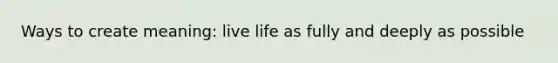 Ways to create meaning: live life as fully and deeply as possible