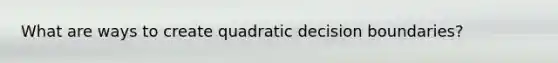 What are ways to create quadratic decision boundaries?