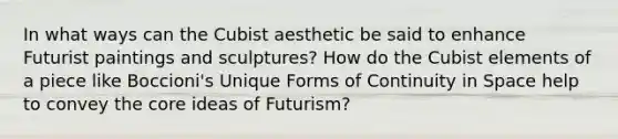 In what ways can the Cubist aesthetic be said to enhance Futurist paintings and sculptures? How do the Cubist elements of a piece like Boccioni's Unique Forms of Continuity in Space help to convey <a href='https://www.questionai.com/knowledge/kD8KqkX2aO-the-core' class='anchor-knowledge'>the core</a> ideas of Futurism?