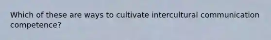 Which of these are ways to cultivate intercultural communication competence?