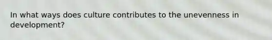In what ways does culture contributes to the unevenness in development?