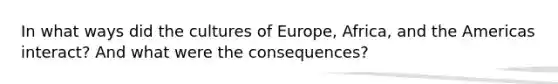 In what ways did the cultures of Europe, Africa, and the Americas interact? And what were the consequences?