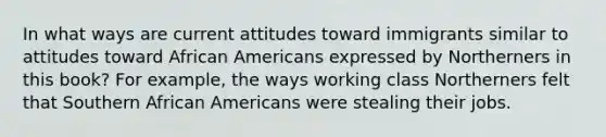 In what ways are current attitudes toward immigrants similar to attitudes toward African Americans expressed by Northerners in this book? For example, the ways working class Northerners felt that Southern African Americans were stealing their jobs.