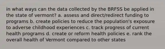 in what ways can the data collected by the BRFSS be applied in the state of vermont? a. assess and direct/redirect funding to programs b. create policies to reduce the population's exposure to adverse childhood experiences c. track progress of current health programs d. create or reform health policies e. rank the overall health of Vermont compared to other states