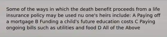 Some of the ways in which the death benefit proceeds from a life insurance policy may be used nu one's heirs include: A Paying off a mortgage B Funding a child's future education costs C Paying ongoing bills such as utilities and food D All of the Above