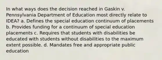 In what ways does the decision reached in Gaskin v. Pennsylvania Department of Education most directly relate to IDEA? a. Defines the special education continuum of placements b. Provides funding for a continuum of special education placements c. Requires that students with disabilities be educated with students without disabilities to the maximum extent possible. d. Mandates free and appropriate public education