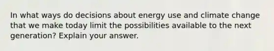 In what ways do decisions about energy use and climate change that we make today limit the possibilities available to the next generation? Explain your answer.