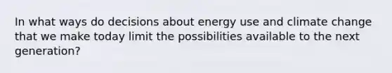 In what ways do decisions about energy use and climate change that we make today limit the possibilities available to the next generation?