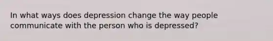 In what ways does depression change the way people communicate with the person who is depressed?