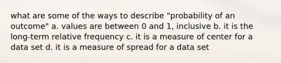 what are some of the ways to describe "probability of an outcome" a. values are between 0 and 1, inclusive b. it is the long-term relative frequency c. it is a measure of center for a data set d. it is a measure of spread for a data set