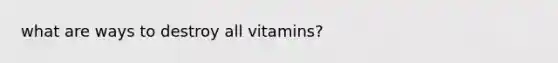 what are ways to destroy all vitamins?