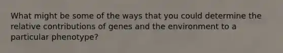 What might be some of the ways that you could determine the relative contributions of genes and the environment to a particular phenotype?