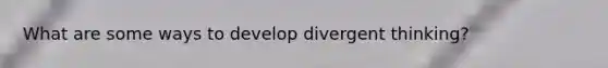What are some ways to develop divergent thinking?