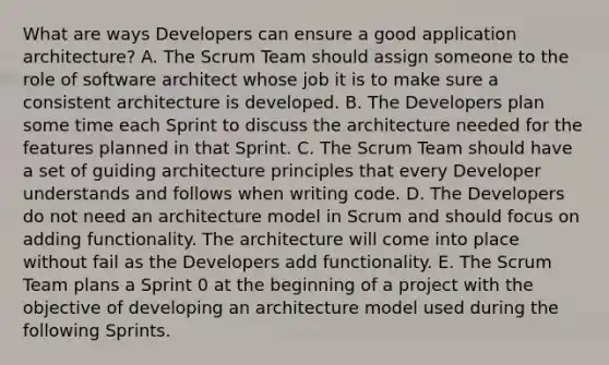 What are ways Developers can ensure a good application architecture? A. The Scrum Team should assign someone to the role of software architect whose job it is to make sure a consistent architecture is developed. B. The Developers plan some time each Sprint to discuss the architecture needed for the features planned in that Sprint. C. The Scrum Team should have a set of guiding architecture principles that every Developer understands and follows when writing code. D. The Developers do not need an architecture model in Scrum and should focus on adding functionality. The architecture will come into place without fail as the Developers add functionality. E. The Scrum Team plans a Sprint 0 at the beginning of a project with the objective of developing an architecture model used during the following Sprints.