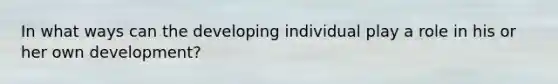In what ways can the developing individual play a role in his or her own development?
