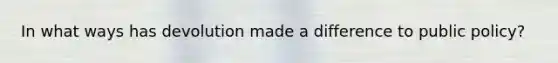 In what ways has devolution made a difference to public policy?