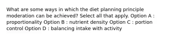 What are some ways in which the diet planning principle moderation can be achieved? Select all that apply. Option A : proportionality Option B : nutrient density Option C : portion control Option D : balancing intake with activity