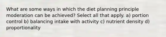 What are some ways in which the diet planning principle moderation can be achieved? Select all that apply. a) portion control b) balancing intake with activity c) nutrient density d) proportionality