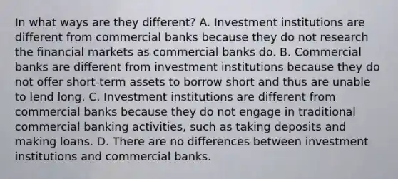 In what ways are they​ different? A. Investment institutions are different from commercial banks because they do not research the financial markets as commercial banks do. B. Commercial banks are different from investment institutions because they do not offer​ short-term assets to borrow short and thus are unable to lend long. C. Investment institutions are different from commercial banks because they do not engage in traditional commercial banking​ activities, such as taking deposits and making loans. D. There are no differences between investment institutions and commercial banks.