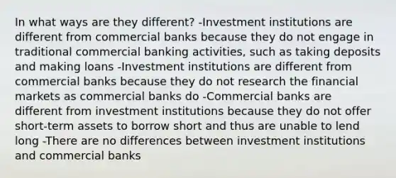 In what ways are they​ different? -Investment institutions are different from commercial banks because they do not engage in traditional commercial banking​ activities, such as taking deposits and making loans -Investment institutions are different from commercial banks because they do not research the financial markets as commercial banks do -Commercial banks are different from investment institutions because they do not offer​ short-term assets to borrow short and thus are unable to lend long -There are no differences between investment institutions and commercial banks