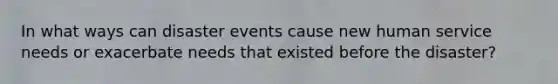 In what ways can disaster events cause new human service needs or exacerbate needs that existed before the disaster?