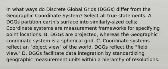 In what ways do Discrete Global Grids (DGGs) differ from the Geographic Coordinate System? Select all true statements. A. DGGs partition earth's surface into similarly-sized cells; Coordinate systems are measurement frameworks for specifying point locations. B. DGGs are projected, whereas the Geographic coordinate system is a spherical grid. C. Coordinate systems reflect an "object view" of the world. DGGs reflect the "field view." D. DGGs facilitate data integration by standardizing geographic measurement units within a hierarchy of resolutions.