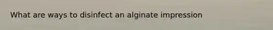 What are ways to disinfect an alginate impression