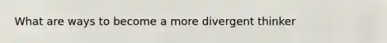 What are ways to become a more divergent thinker