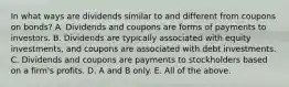 In what ways are dividends similar to and different from coupons on​ bonds? A. Dividends and coupons are forms of payments to investors. B. Dividends are typically associated with equity​ investments, and coupons are associated with debt investments. C. Dividends and coupons are payments to stockholders based on a​ firm's profits. D. A and B only. E. All of the above.