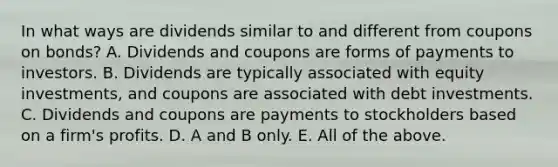 In what ways are dividends similar to and different from coupons on​ bonds? A. Dividends and coupons are forms of payments to investors. B. Dividends are typically associated with equity​ investments, and coupons are associated with debt investments. C. Dividends and coupons are payments to stockholders based on a​ firm's profits. D. A and B only. E. All of the above.