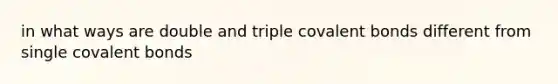 in what ways are double and triple covalent bonds different from single covalent bonds