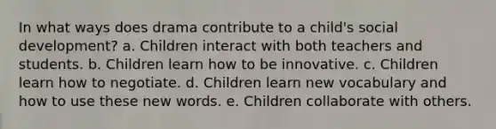 In what ways does drama contribute to a child's social development? a. Children interact with both teachers and students. b. Children learn how to be innovative. c. Children learn how to negotiate. d. Children learn new vocabulary and how to use these new words. e. Children collaborate with others.