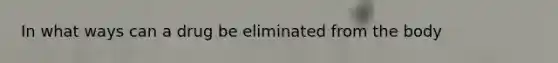 In what ways can a drug be eliminated from the body