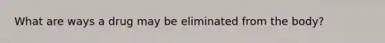 What are ways a drug may be eliminated from the body?