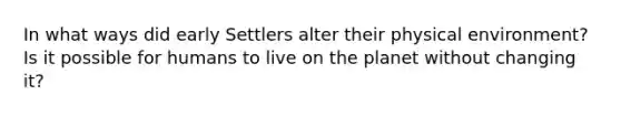 In what ways did early Settlers alter their physical environment? Is it possible for humans to live on the planet without changing it?