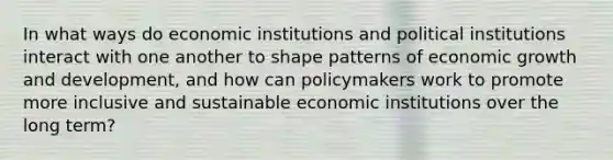 In what ways do economic institutions and political institutions interact with one another to shape patterns of economic growth and development, and how can policymakers work to promote more inclusive and sustainable economic institutions over the long term?