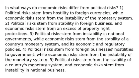 In what ways do economic risks differ from political risks? 1) Political risks stem from hostility to foreign currencies, while economic risks stem from the instability of the monetary system. 2) Political risks stem from stability in foreign business, and economic risks stem from an excess of property right protections. 3) Political risks stem from instability in national governments, while economic risks stem from the stability of a country's monetary system, and its economic and regulatory policies. 4) Political risks stem from foreign businesses' hostilities to government, while economic risks stem from the instability of the monetary system. 5) Political risks stem from the stability of a country's monetary system, and economic risks stem from instability in national business.