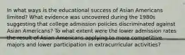 In what ways is the educational success of Asian Americans limited? What evidence was uncovered during the 1980s suggesting that college admission policies discriminated against Asian Americans? To what extent were the lower admission rates the result of Asian Americans applying to more competitive majors and lower participation in extracurricular activities?